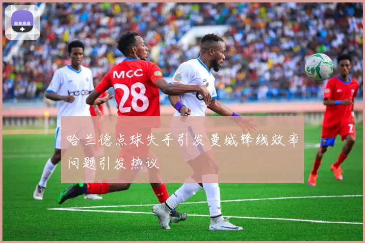 哈兰德点球失手引发曼城锋线效率问题引发热议
