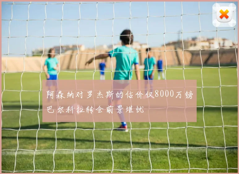 阿森纳对罗杰斯的估价仅8000万镑巴尔科拉转会前景堪忧