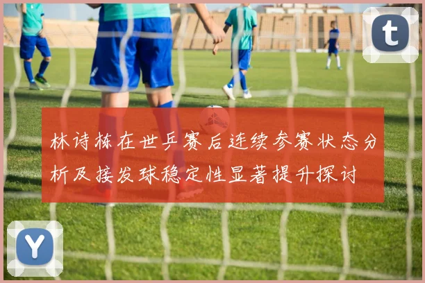 林诗栋在世乒赛后连续参赛状态分析及接发球稳定性显著提升探讨