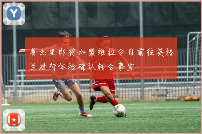 鲁杰里即将加盟维拉今日前往英格兰进行体检确认转会事宜